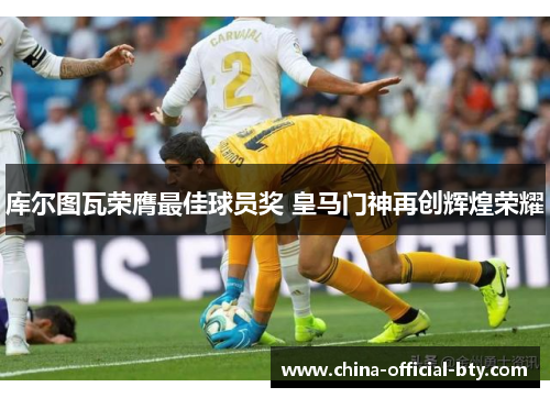 库尔图瓦荣膺最佳球员奖 皇马门神再创辉煌荣耀 库尔图瓦荣膺最佳球员奖 皇马门神再创辉煌荣耀