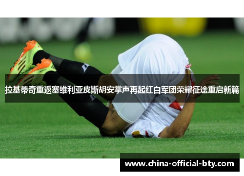 拉基蒂奇重返塞维利亚皮斯胡安掌声再起红白军团荣耀征途重启新篇 拉基蒂奇重返塞维利亚皮斯胡安掌声再起红白军团荣耀征途重启新篇