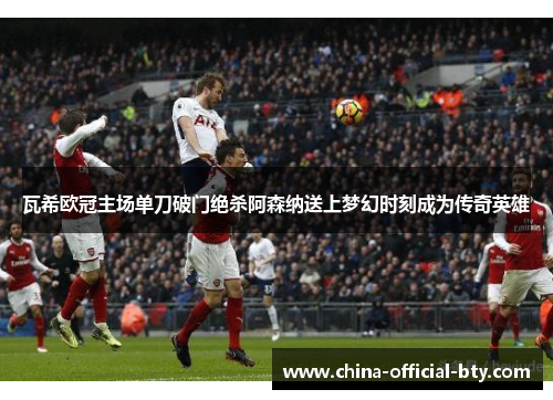 瓦希欧冠主场单刀破门绝杀阿森纳送上梦幻时刻成为传奇英雄