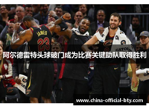 阿尔德雷特头球破门成为比赛关键助队取得胜利 阿尔德雷特头球破门成为比赛关键助队取得胜利