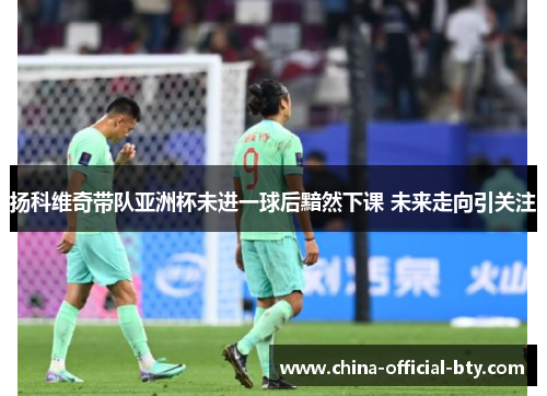 扬科维奇带队亚洲杯未进一球后黯然下课 未来走向引关注