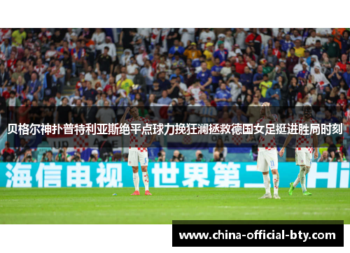 贝格尔神扑普特利亚斯绝平点球力挽狂澜拯救德国女足挺进胜局时刻 贝格尔神扑普特利亚斯绝平点球力挽狂澜拯救德国女足挺进胜局时刻