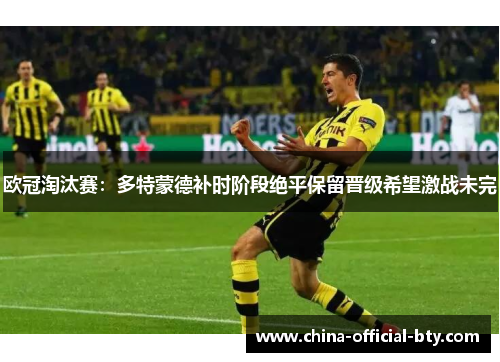 欧冠淘汰赛:多特蒙德补时阶段绝平保留晋级希望激战未完 欧冠淘汰赛:多特蒙德补时阶段绝平保留晋级希望激战未完